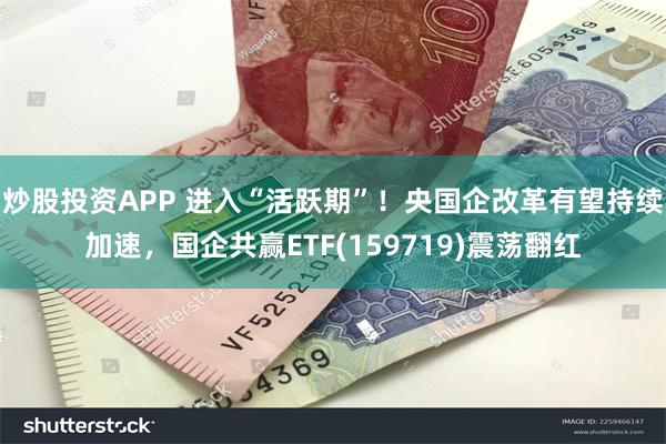 炒股投资APP 进入“活跃期”！央国企改革有望持续加速，国企共赢ETF(159719)震荡翻红