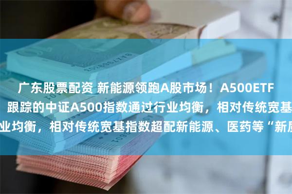 广东股票配资 新能源领跑A股市场！A500ETF(159339)火热发行中，跟踪的中证A500指数通过行业均衡，相对传统宽基指数超配新能源、医药等“新质生产力”