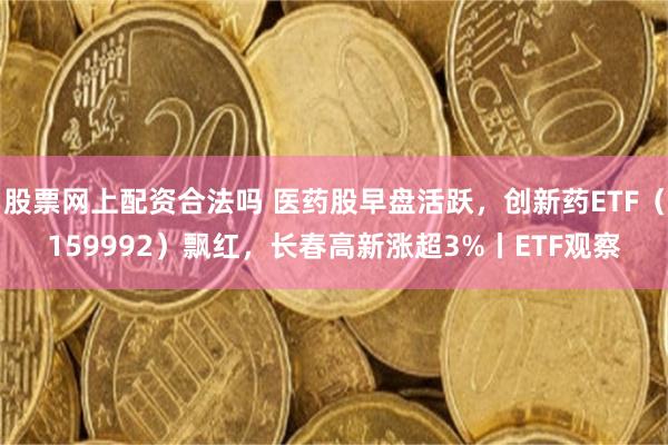 股票网上配资合法吗 医药股早盘活跃，创新药ETF（159992）飘红，长春高新涨超3%丨ETF观察