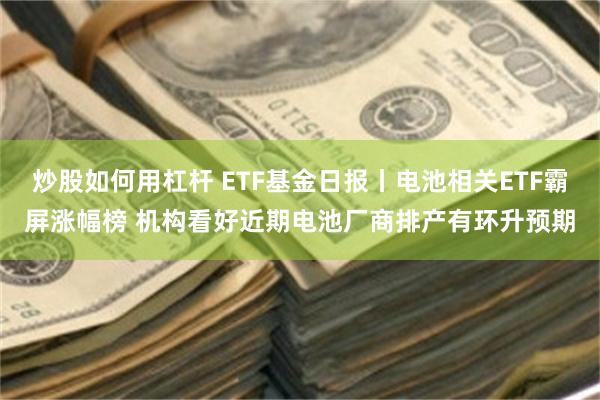 炒股如何用杠杆 ETF基金日报丨电池相关ETF霸屏涨幅榜 机构看好近期电池厂商排产有环升预期