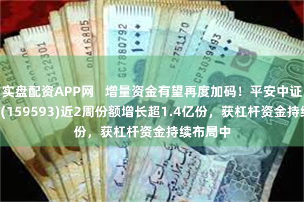 实盘配资APP网   增量资金有望再度加码！平安中证A50ETF(159593)近2周份额增长超1.4亿份，获杠杆资金持续布局中