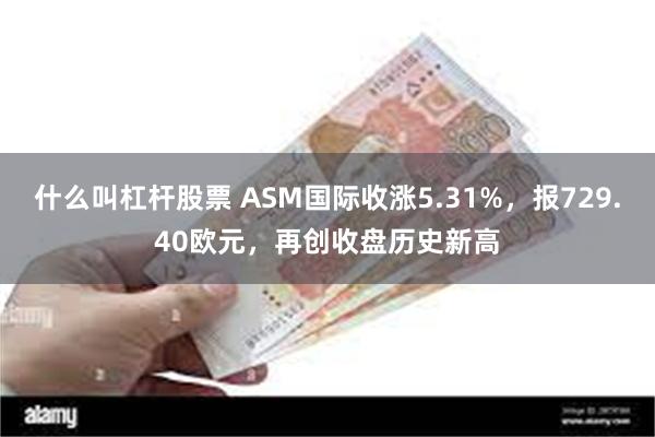 什么叫杠杆股票 ASM国际收涨5.31%，报729.40欧元，再创收盘历史新高