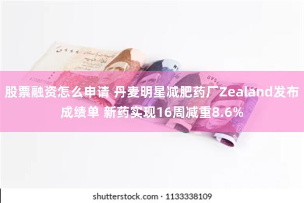 股票融资怎么申请 丹麦明星减肥药厂Zealand发布成绩单 新药实现16周减重8.6%