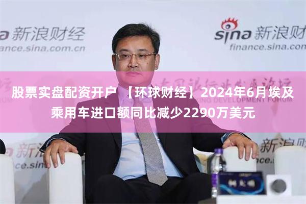 股票实盘配资开户 【环球财经】2024年6月埃及乘用车进口额同比减少2290万美元