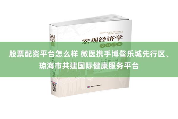 股票配资平台怎么样 微医携手博鳌乐城先行区、琼海市共建国际健康服务平台