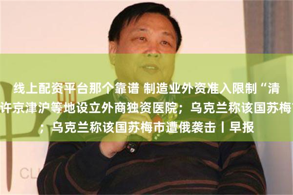 线上配资平台那个靠谱 制造业外资准入限制“清零”；三部门拟允许京津沪等地设立外商独资医院；乌克兰称该国苏梅市遭俄袭击丨早报