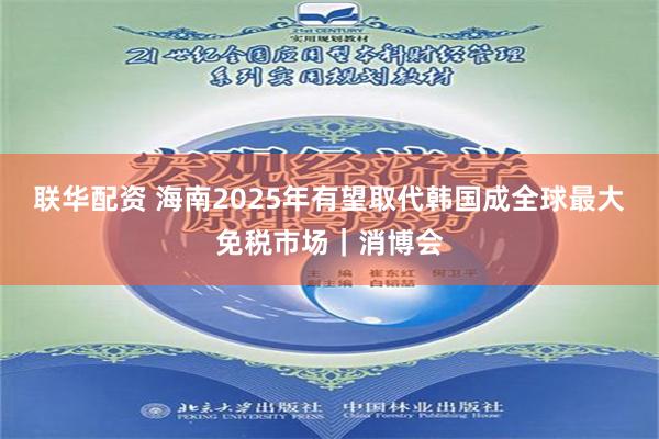 联华配资 海南2025年有望取代韩国成全球最大免税市场｜消博会