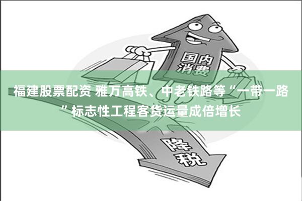 福建股票配资 雅万高铁、中老铁路等“一带一路”标志性工程客货运量成倍增长