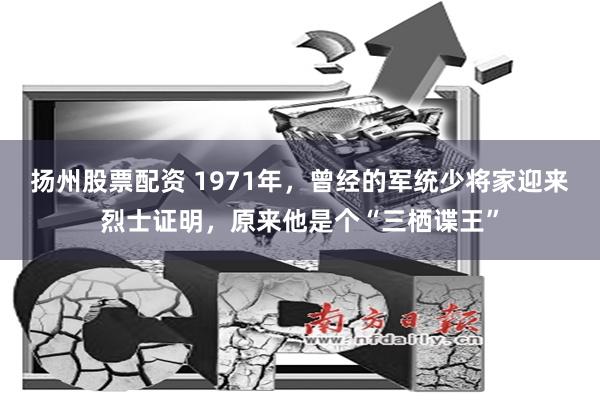 扬州股票配资 1971年，曾经的军统少将家迎来烈士证明，原来他是个“三栖谍王”