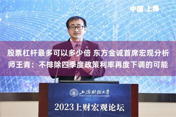 股票杠杆最多可以多少倍 东方金诚首席宏观分析师王青：不排除四季度政策利率再度下调的可能