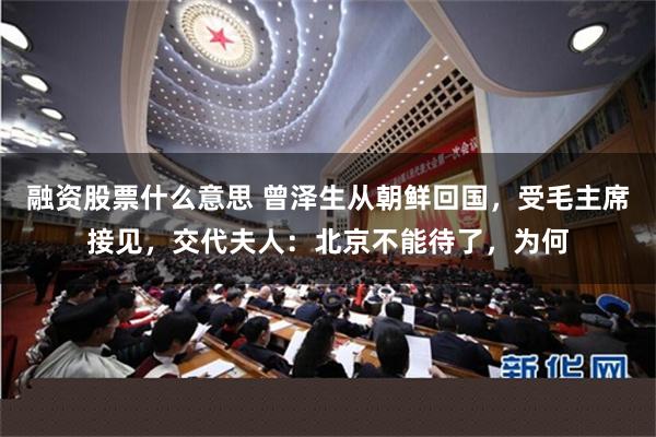 融资股票什么意思 曾泽生从朝鲜回国，受毛主席接见，交代夫人：北京不能待了，为何