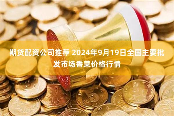 期货配资公司推荐 2024年9月19日全国主要批发市场香菜价格行情