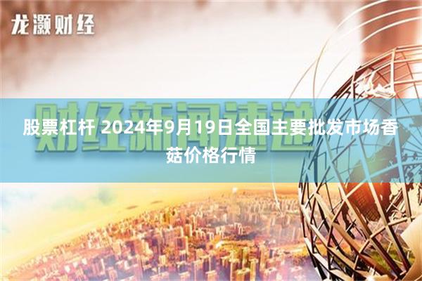 股票杠杆 2024年9月19日全国主要批发市场香菇价格行情