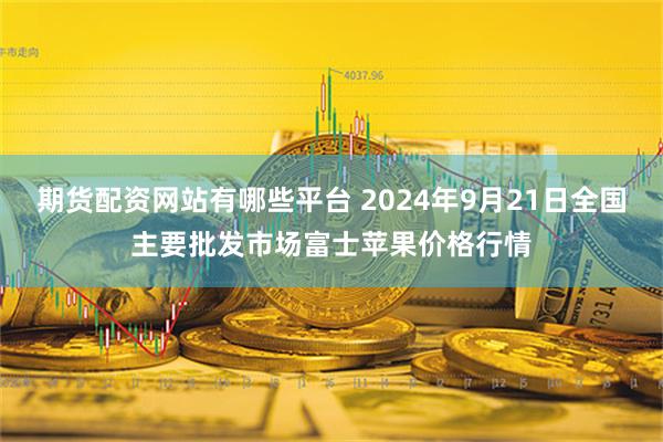 期货配资网站有哪些平台 2024年9月21日全国主要批发市场富士苹果价格行情