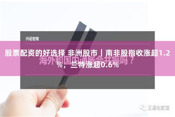 股票配资的好选择 非洲股市｜南非股指收涨超1.2%，兰特涨超0.6%