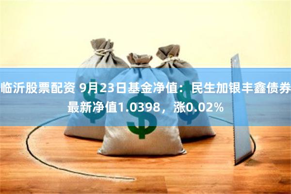 临沂股票配资 9月23日基金净值：民生加银丰鑫债券最新净值1.0398，涨0.02%