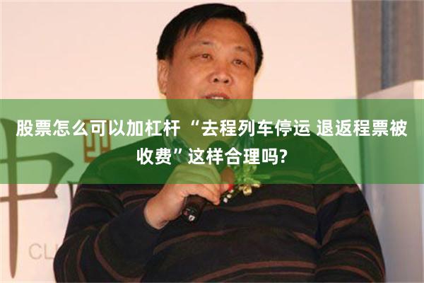 股票怎么可以加杠杆 “去程列车停运 退返程票被收费”这样合理吗?