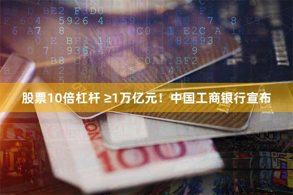 股票10倍杠杆 ≥1万亿元！中国工商银行宣布