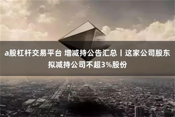 a股杠杆交易平台 增减持公告汇总丨这家公司股东拟减持公司不超3%股份