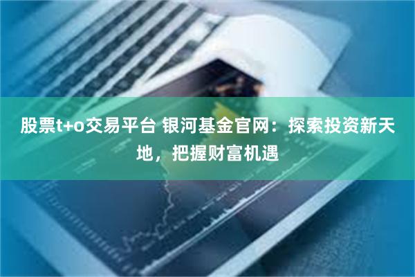 股票t+o交易平台 银河基金官网：探索投资新天地，把握财富机遇