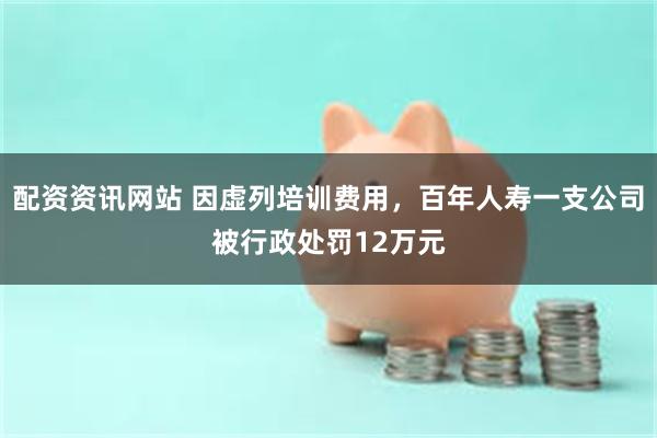 配资资讯网站 因虚列培训费用，百年人寿一支公司被行政处罚12万元