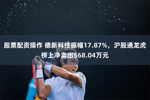 股票配资操作 德新科技振幅17.87%，沪股通龙虎榜上净卖出568.04万元