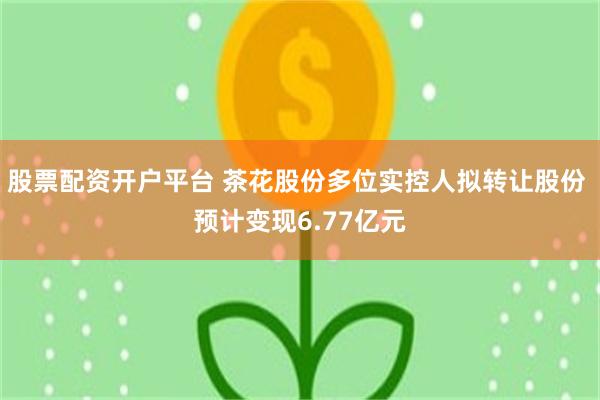 股票配资开户平台 茶花股份多位实控人拟转让股份 预计变现6.77亿元