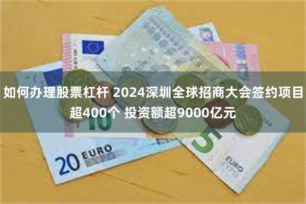 如何办理股票杠杆 2024深圳全球招商大会签约项目超400个 投资额超9000亿元