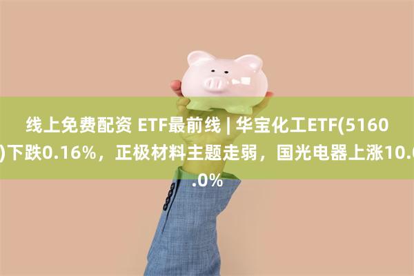 线上免费配资 ETF最前线 | 华宝化工ETF(516020)下跌0.16%，正极材料主题走弱，国光电器上涨10.0%