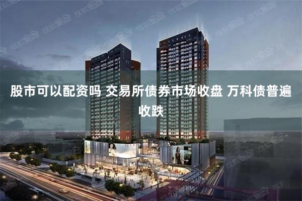 股市可以配资吗 交易所债券市场收盘 万科债普遍收跌