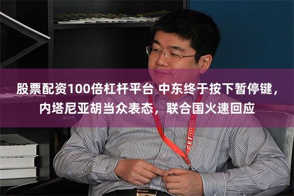 股票配资100倍杠杆平台 中东终于按下暂停键，内塔尼亚胡当众表态，联合国火速回应