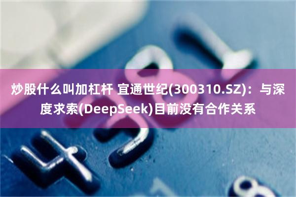 炒股什么叫加杠杆 宜通世纪(300310.SZ)：与深度求索(DeepSeek)目前没有合作关系