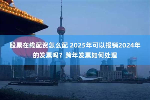 股票在线配资怎么配 2025年可以报销2024年的发票吗？跨年发票如何处理