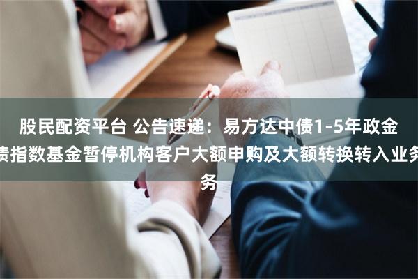 股民配资平台 公告速递：易方达中债1-5年政金债指数基金暂停机构客户大额申购及大额转换转入业务