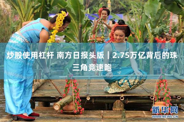 炒股使用杠杆 南方日报头版｜2.75万亿背后的珠三角竞速跑