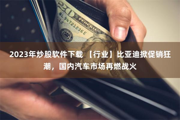 2023年炒股软件下载 【行业】比亚迪掀促销狂潮，国内汽车市场再燃战火
