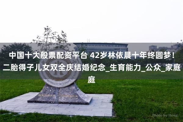 中国十大股票配资平台 42岁林依晨十年终圆梦！二胎得子儿女双全庆结婚纪念_生育能力_公众_家庭