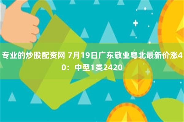 专业的炒股配资网 7月19日广东敬业粤北最新价涨40：中型1类2420