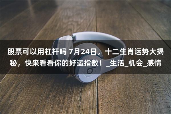 股票可以用杠杆吗 7月24日，十二生肖运势大揭秘，快来看看你的好运指数！_生活_机会_感情